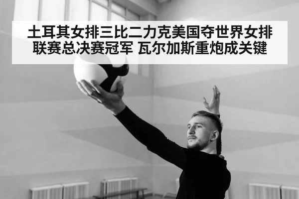 土耳其女排三比二力克美国夺世界女排联赛总决赛冠军 瓦尔加斯重炮成关键
