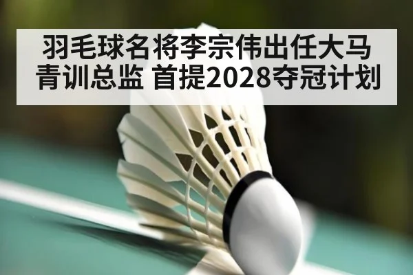 羽毛球名将李宗伟出任大马青训总监 首提2028夺冠计划