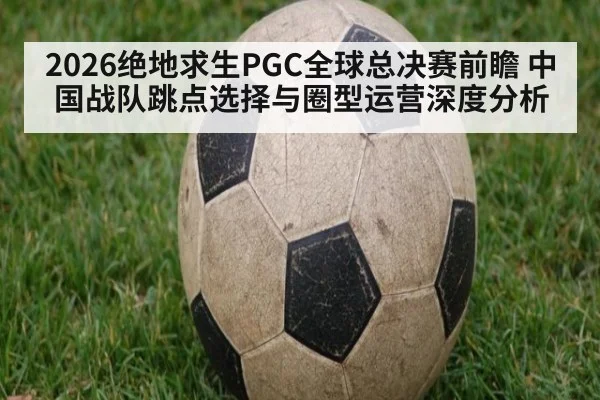 2026绝地求生PGC全球总决赛前瞻 中国战队跳点选择与圈型运营深度分析